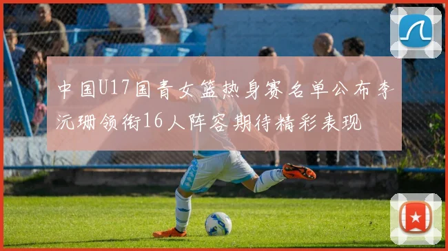 中国U17国青女篮热身赛名单公布李沅珊领衔16人阵容期待精彩表现