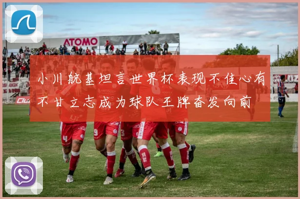 小川航基坦言世界杯表现不佳心有不甘立志成为球队王牌奋发向前