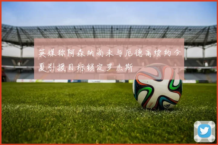 英媒称阿森纳尚未与厄德高续约今夏引援目标锁定罗杰斯
