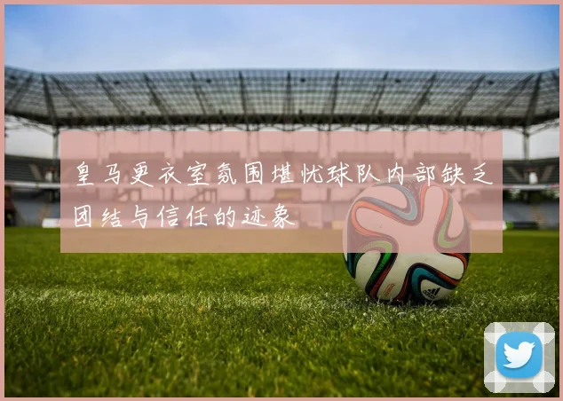 皇马更衣室氛围堪忧球队内部缺乏团结与信任的迹象