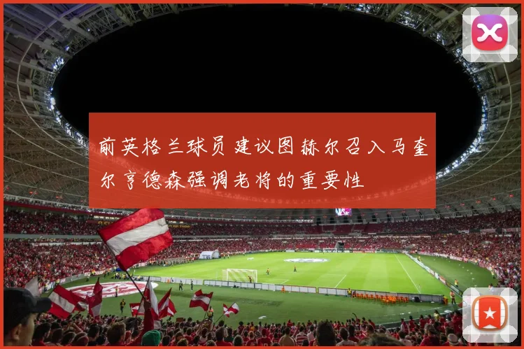 前英格兰球员建议图赫尔召入马奎尔亨德森强调老将的重要性