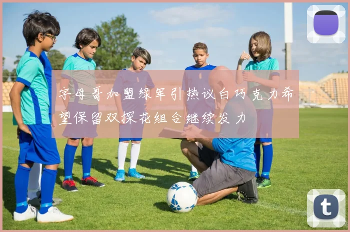 字母哥加盟绿军引热议白巧克力希望保留双探花组合继续发力