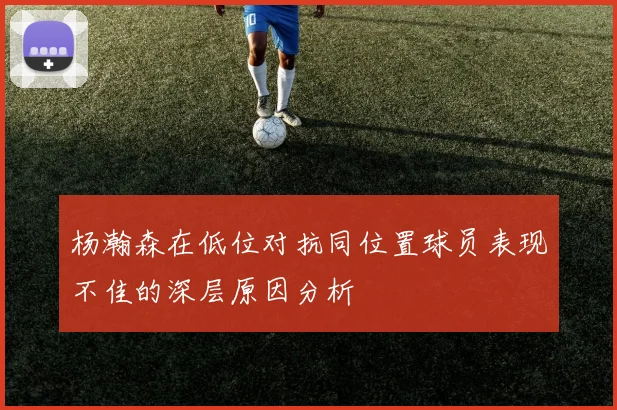 杨瀚森在低位对抗同位置球员表现不佳的深层原因分析