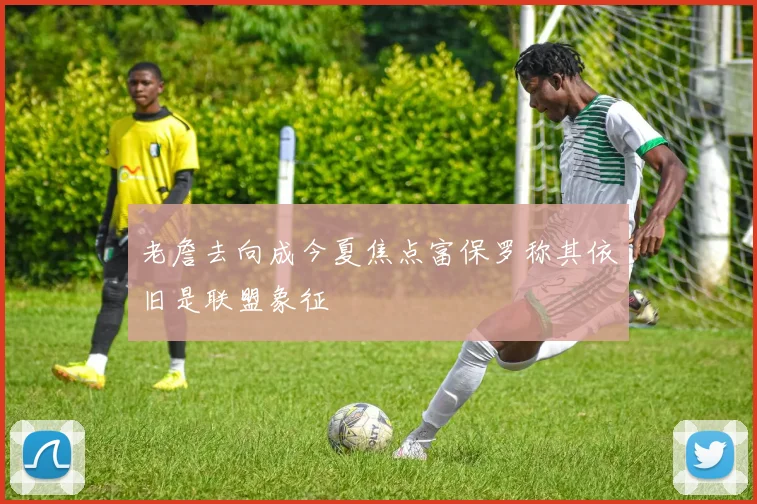 老詹去向成今夏焦点富保罗称其依旧是联盟象征