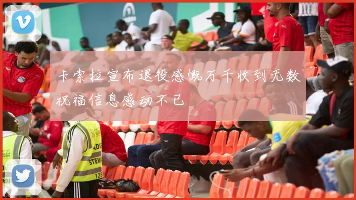 卡索拉宣布退役感慨万千收到无数祝福信息感动不已