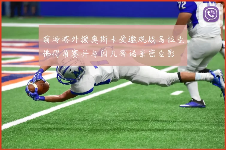 前海港外援奥斯卡受邀观战乌拉圭佛得角赛并与因凡蒂诺亲密合影