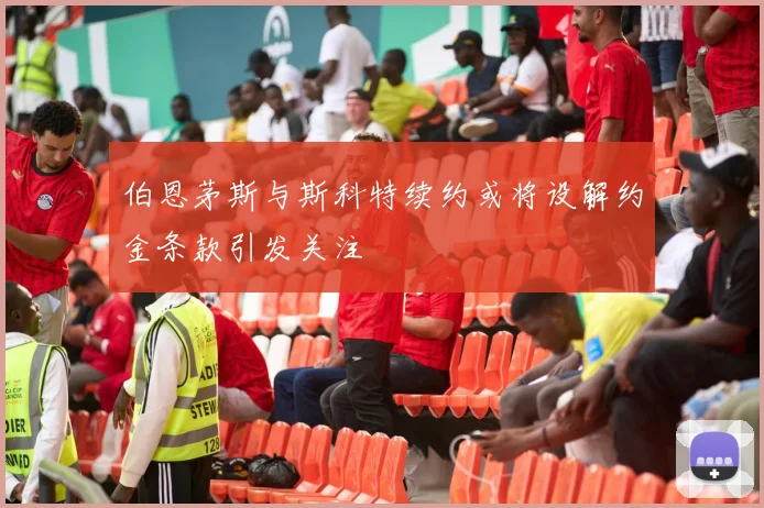 伯恩茅斯与斯科特续约或将设解约金条款引发关注