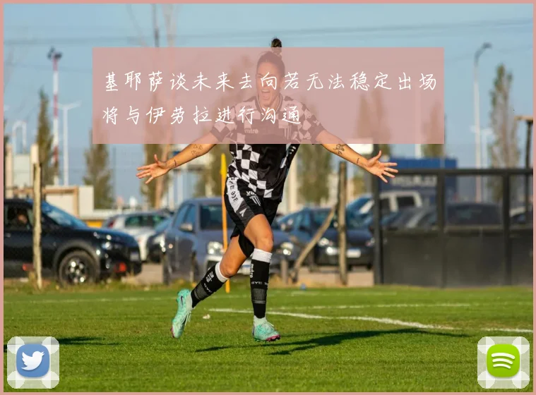 基耶萨谈未来去向若无法稳定出场将与伊劳拉进行沟通