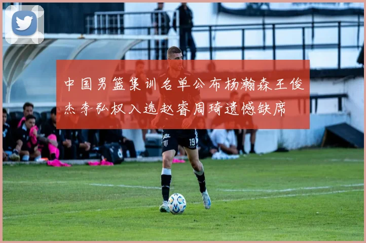 中国男篮集训名单公布杨瀚森王俊杰李弘权入选赵睿周琦遗憾缺席