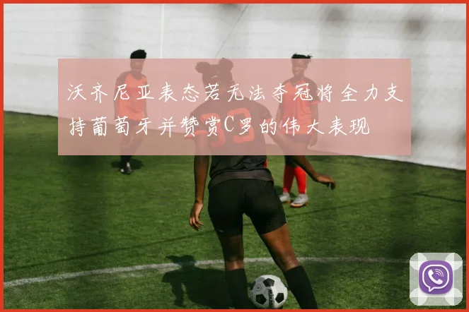 沃齐尼亚表态若无法夺冠将全力支持葡萄牙并赞赏C罗的伟大表现